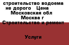 строительство водоема не дорого › Цена ­ 15 - Московская обл., Москва г. Строительство и ремонт » Услуги   